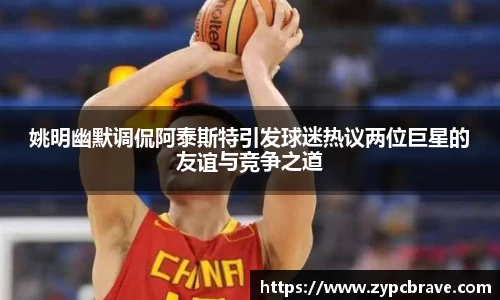 姚明幽默调侃阿泰斯特引发球迷热议两位巨星的友谊与竞争之道