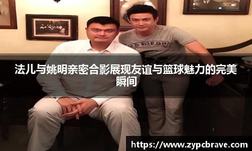 法儿与姚明亲密合影展现友谊与篮球魅力的完美瞬间