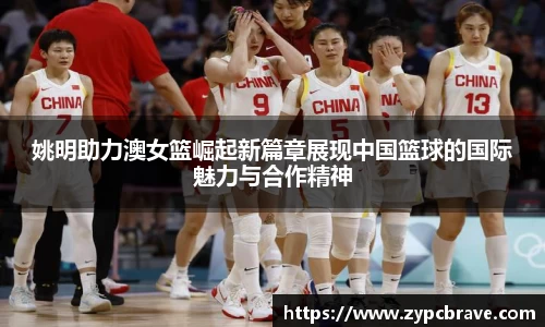 姚明助力澳女篮崛起新篇章展现中国篮球的国际魅力与合作精神